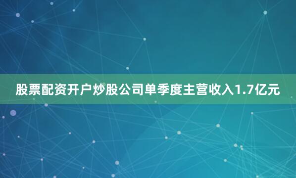 股票配资开户炒股公司单季度主营收入1.7亿元