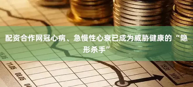配资合作网冠心病、急慢性心衰已成为威胁健康的 “隐形杀手”