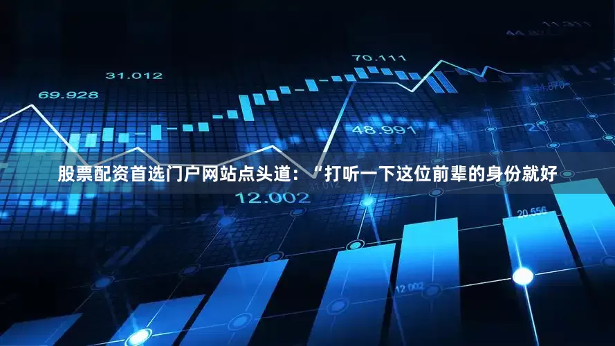 股票配资首选门户网站点头道：“打听一下这位前辈的身份就好