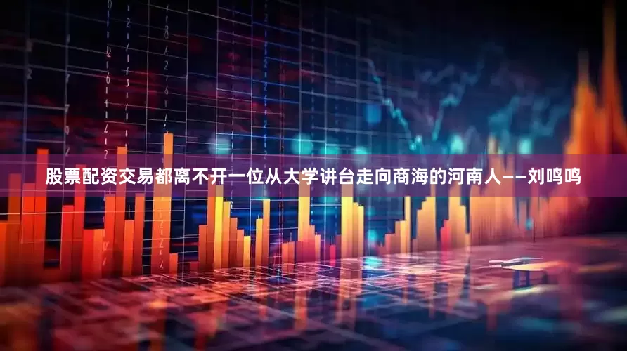 股票配资交易都离不开一位从大学讲台走向商海的河南人——刘鸣鸣