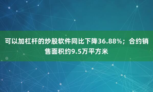可以加杠杆的炒股软件同比下降36.88%；合约销售面积约9.5万平方米