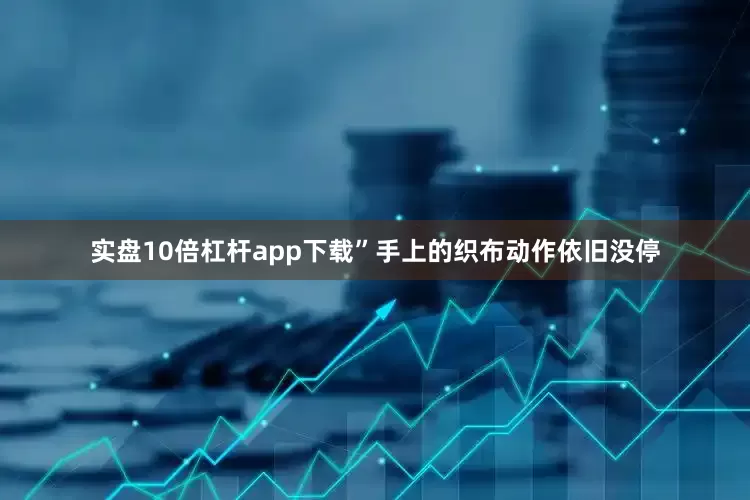 实盘10倍杠杆app下载”手上的织布动作依旧没停