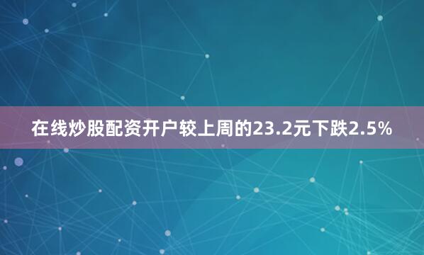 在线炒股配资开户较上周的23.2元下跌2.5%