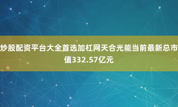 炒股配资平台大全首选加杠网天合光能当前最新总市值332.57亿元