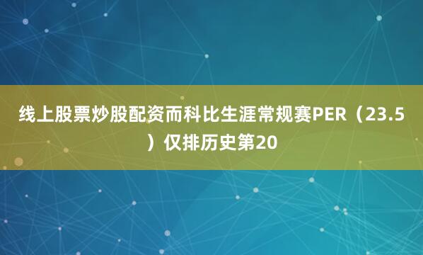 线上股票炒股配资而科比生涯常规赛PER（23.5）仅排历史第20